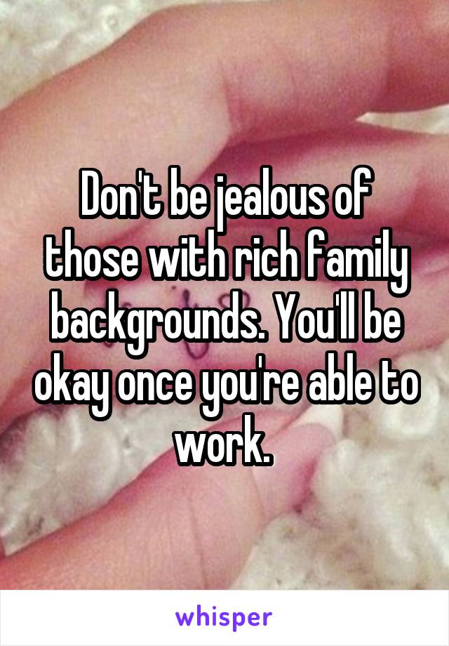 Don't be jealous of those with rich family backgrounds. You'll be okay once you're able to work. 