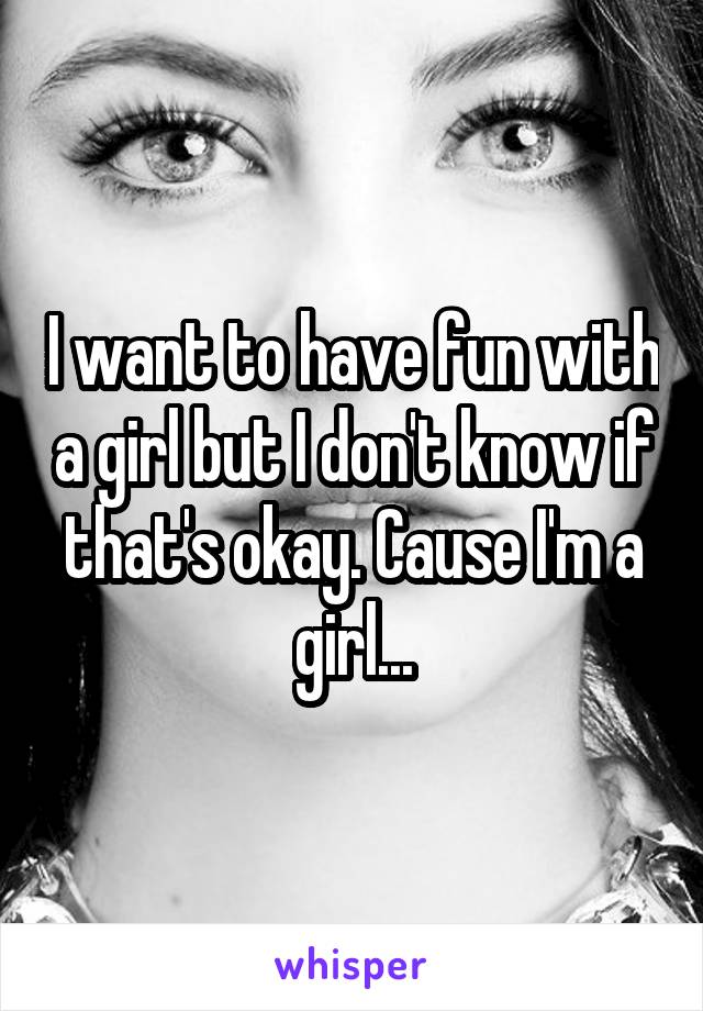 I want to have fun with a girl but I don't know if that's okay. Cause I'm a girl...