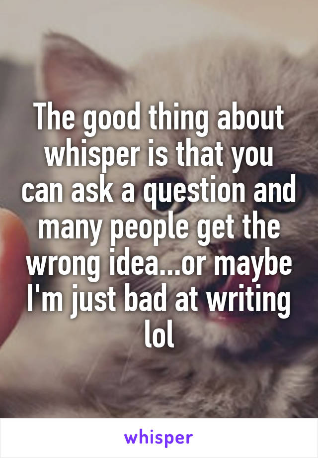 The good thing about whisper is that you can ask a question and many people get the wrong idea...or maybe I'm just bad at writing lol