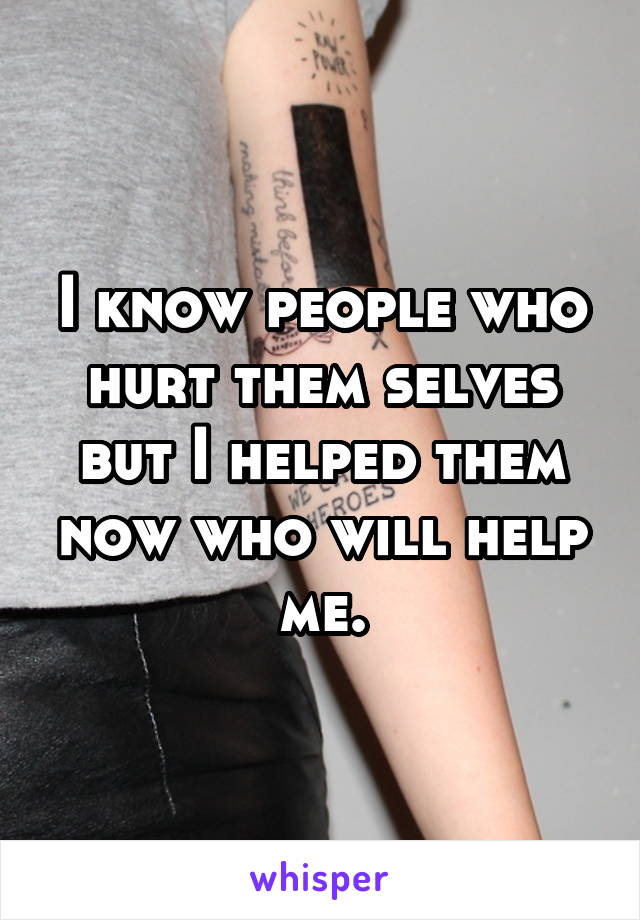 I know people who hurt them selves but I helped them now who will help me.