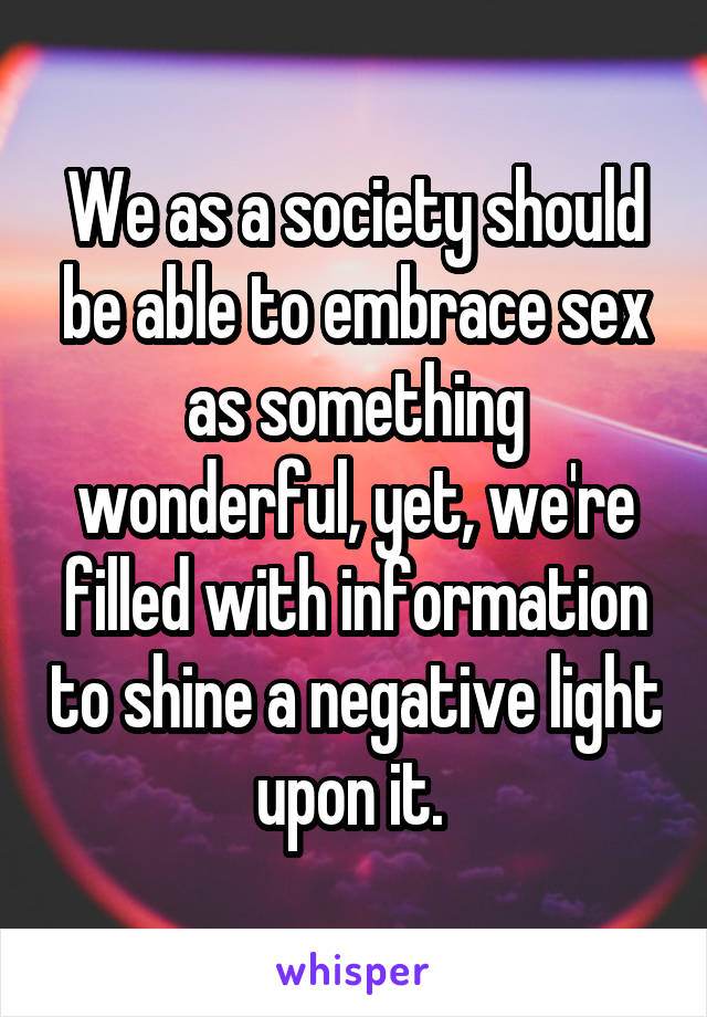 We as a society should be able to embrace sex as something wonderful, yet, we're filled with information to shine a negative light upon it. 