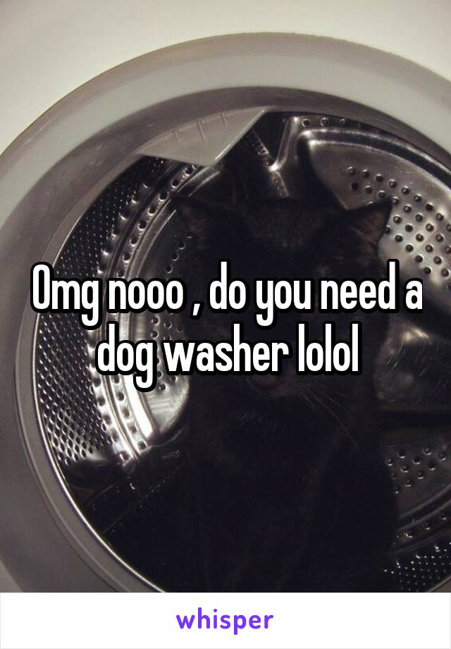 Omg nooo , do you need a dog washer lolol