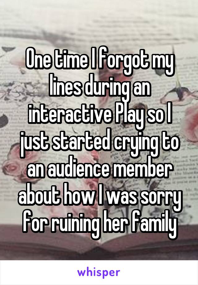 One time I forgot my lines during an interactive Play so I just started crying to an audience member about how I was sorry for ruining her family