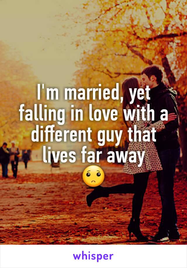 I'm married, yet falling in love with a different guy that lives far away
🙁