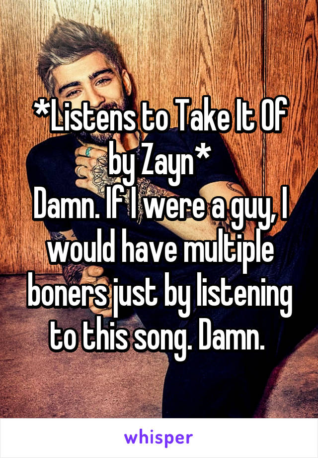 *Listens to Take It Of by Zayn*
Damn. If I were a guy, I would have multiple boners just by listening to this song. Damn. 