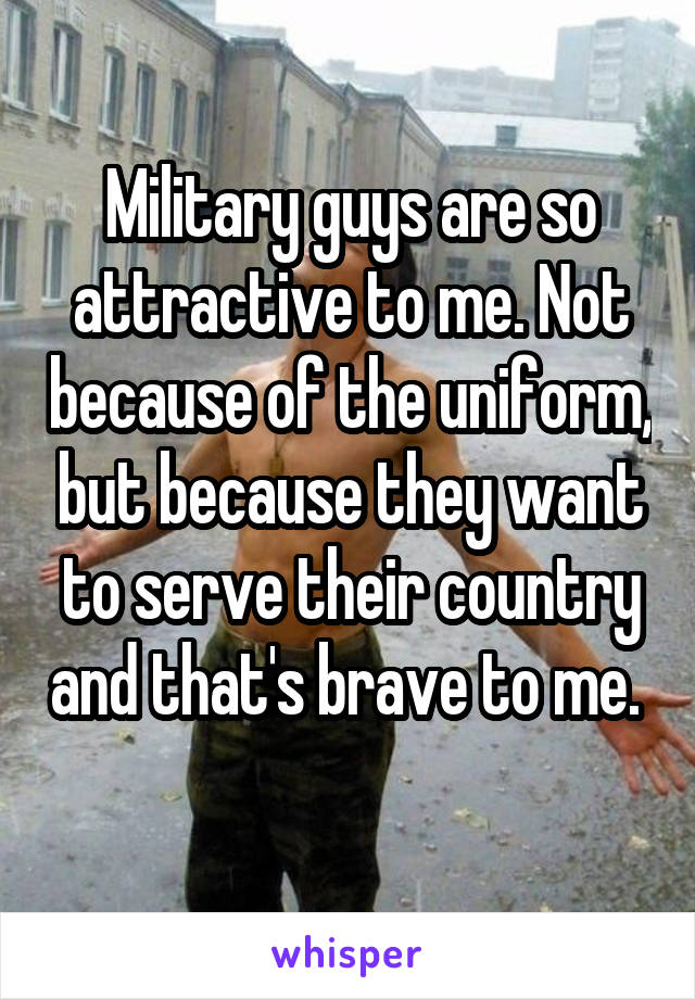 Military guys are so attractive to me. Not because of the uniform, but because they want to serve their country and that's brave to me. 
