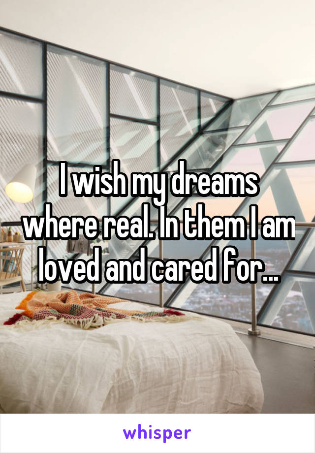 I wish my dreams where real. In them I am loved and cared for...