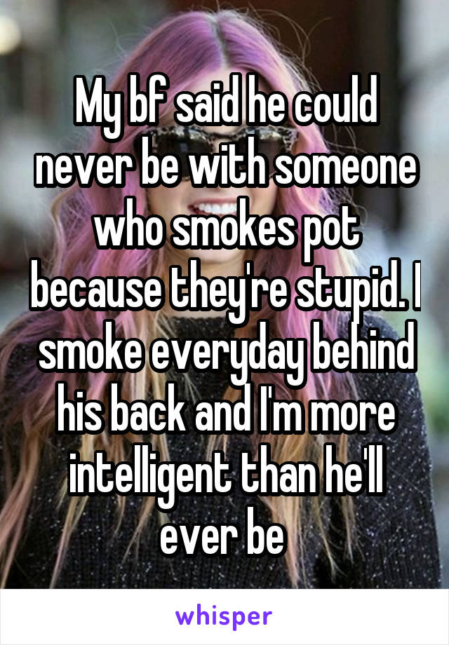 My bf said he could never be with someone who smokes pot because they're stupid. I smoke everyday behind his back and I'm more intelligent than he'll ever be 