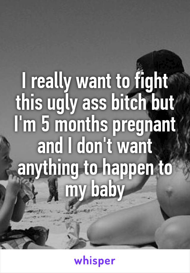 I really want to fight this ugly ass bitch but I'm 5 months pregnant and I don't want anything to happen to my baby
