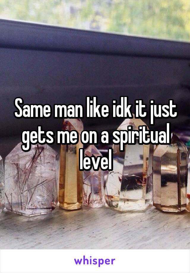 Same man like idk it just gets me on a spiritual level