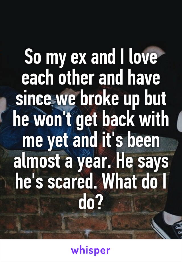So my ex and I love each other and have since we broke up but he won't get back with me yet and it's been almost a year. He says he's scared. What do I do?