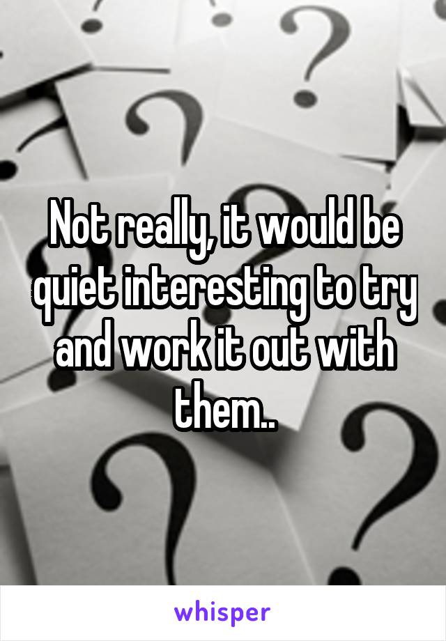 Not really, it would be quiet interesting to try and work it out with them..