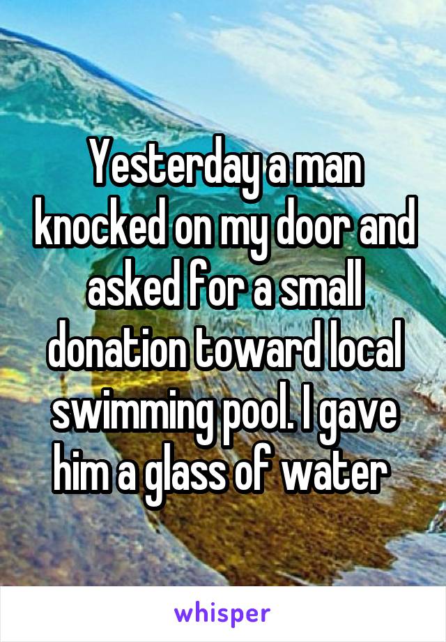 Yesterday a man knocked on my door and asked for a small donation toward local swimming pool. I gave him a glass of water 