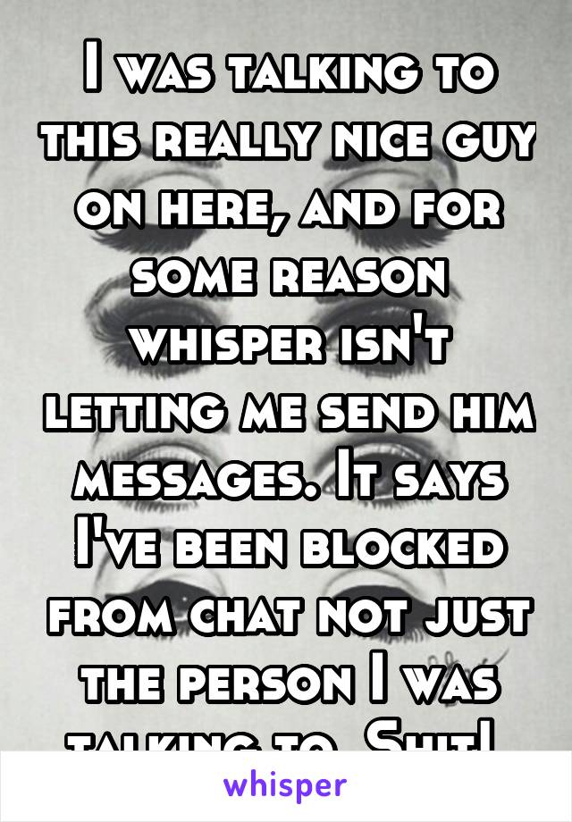 I was talking to this really nice guy on here, and for some reason whisper isn't letting me send him messages. It says I've been blocked from chat not just the person I was talking to. Shit! 