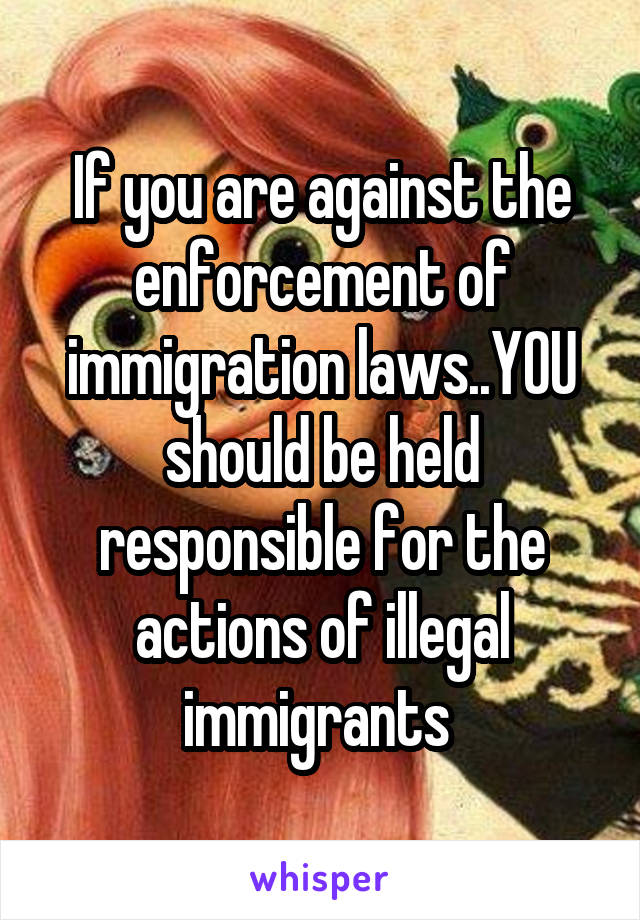 If you are against the enforcement of immigration laws..YOU should be held responsible for the actions of illegal immigrants 