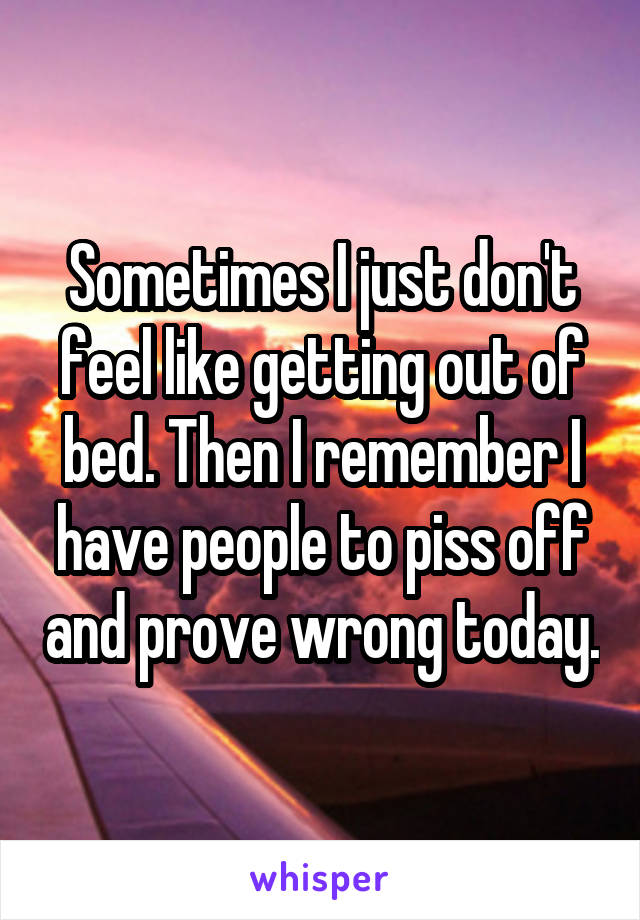 Sometimes I just don't feel like getting out of bed. Then I remember I have people to piss off and prove wrong today.