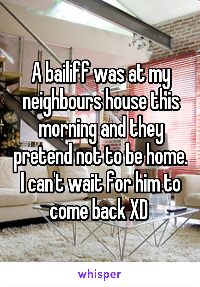 A bailiff was at my neighbours house this morning and they pretend not to be home. I can't wait for him to come back XD 