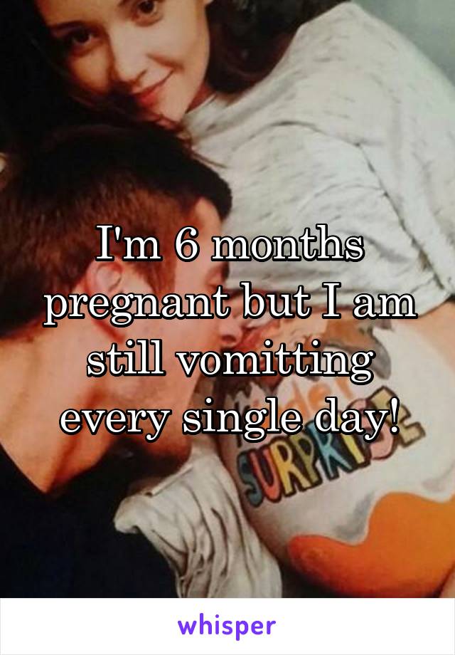 I'm 6 months pregnant but I am still vomitting every single day!