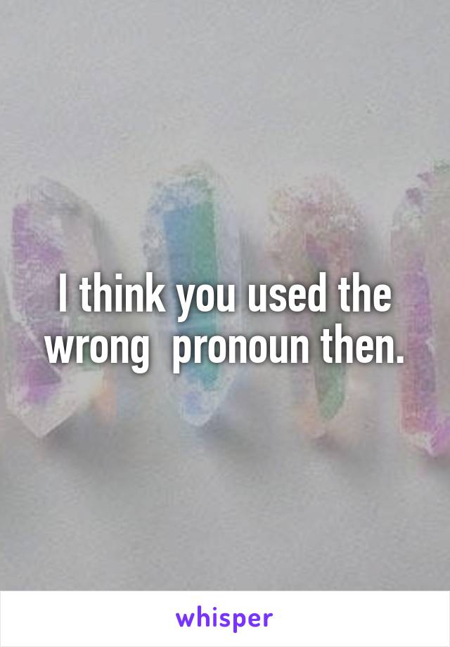 I think you used the wrong  pronoun then.