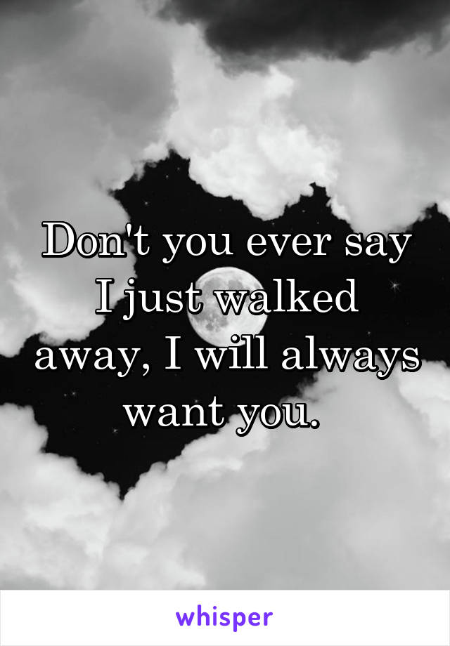 Don't you ever say I just walked away, I will always want you. 