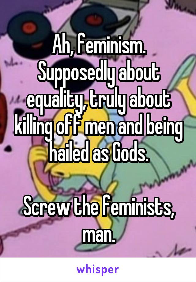 Ah, feminism.
Supposedly about equality, truly about killing off men and being hailed as Gods.

Screw the feminists, man.