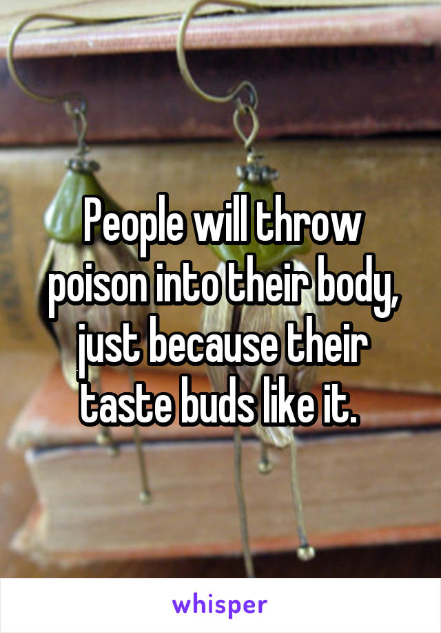 People will throw poison into their body, just because their taste buds like it. 