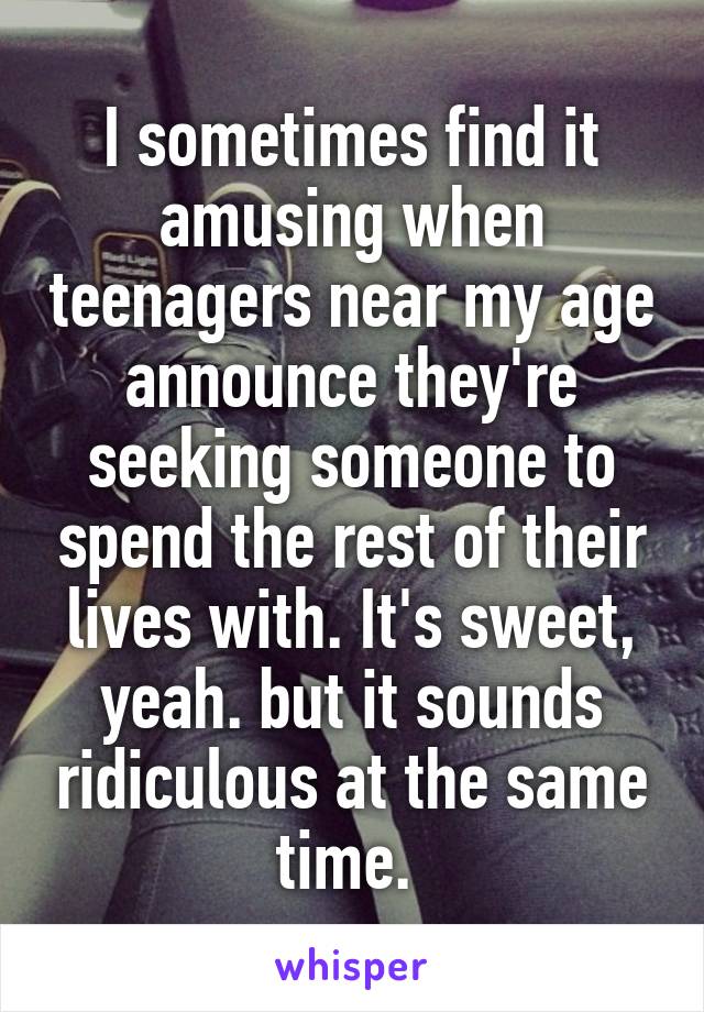 I sometimes find it amusing when teenagers near my age announce they're seeking someone to spend the rest of their lives with. It's sweet, yeah. but it sounds ridiculous at the same time. 