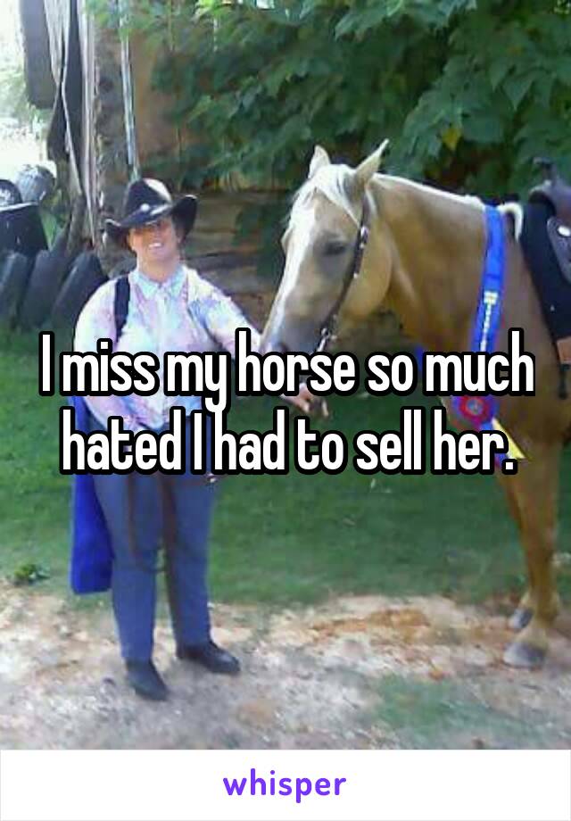 I miss my horse so much hated I had to sell her.