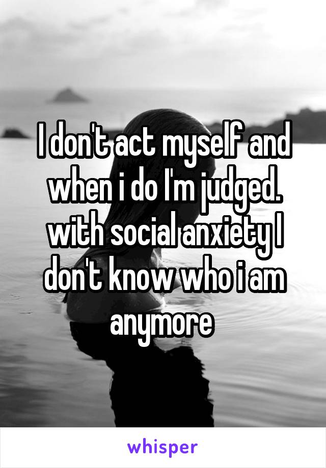 I don't act myself and when i do I'm judged. with social anxiety I don't know who i am anymore 