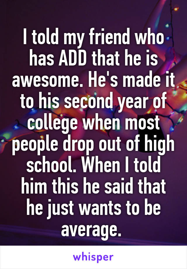 I told my friend who has ADD that he is awesome. He's made it to his second year of college when most people drop out of high school. When I told him this he said that he just wants to be average. 