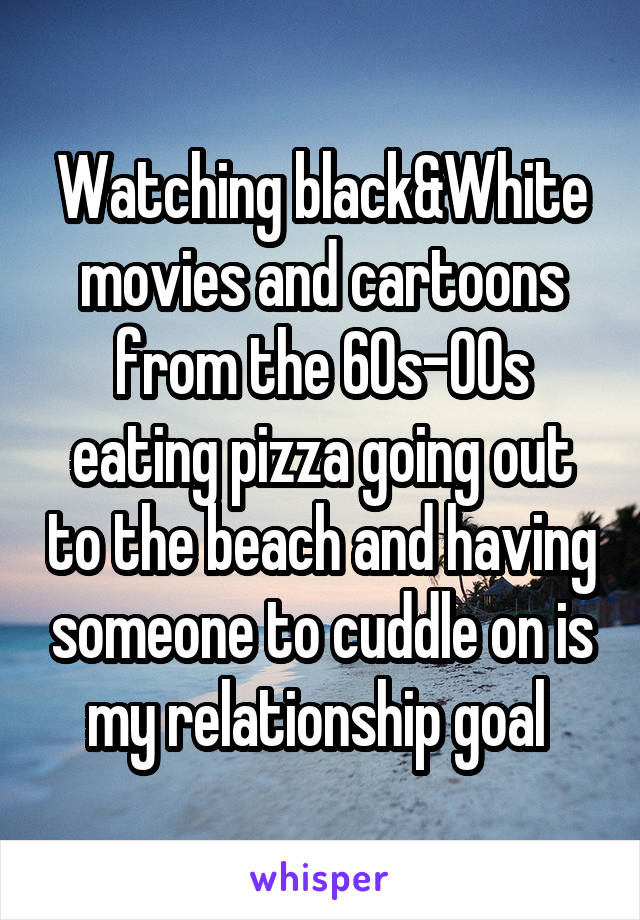 Watching black&White movies and cartoons from the 60s-00s eating pizza going out to the beach and having someone to cuddle on is my relationship goal 
