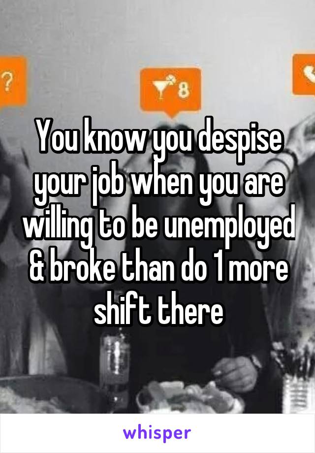You know you despise your job when you are willing to be unemployed & broke than do 1 more shift there