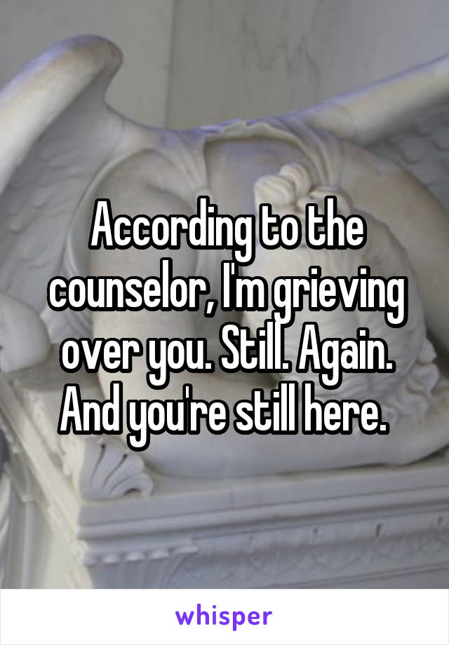 According to the counselor, I'm grieving over you. Still. Again. And you're still here. 