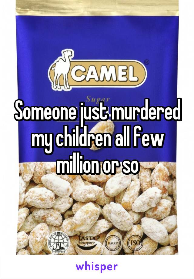 Someone just murdered my children all few million or so
