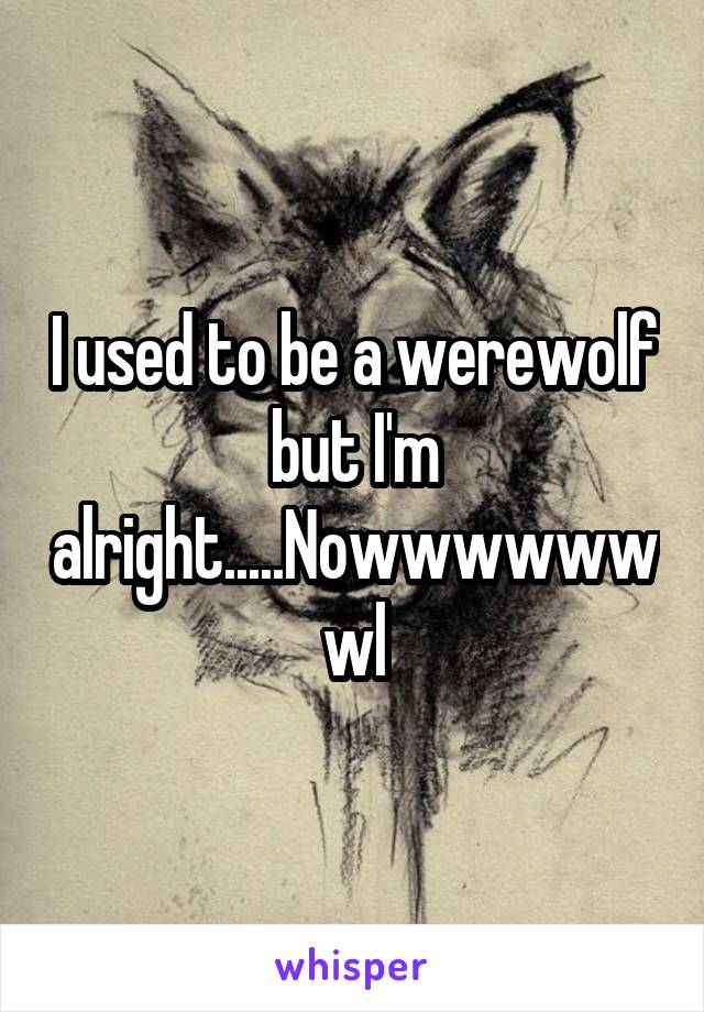 I used to be a werewolf but I'm alright.....Nowwwwwwwl