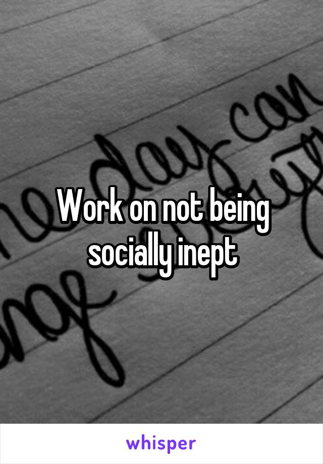 Work on not being socially inept
