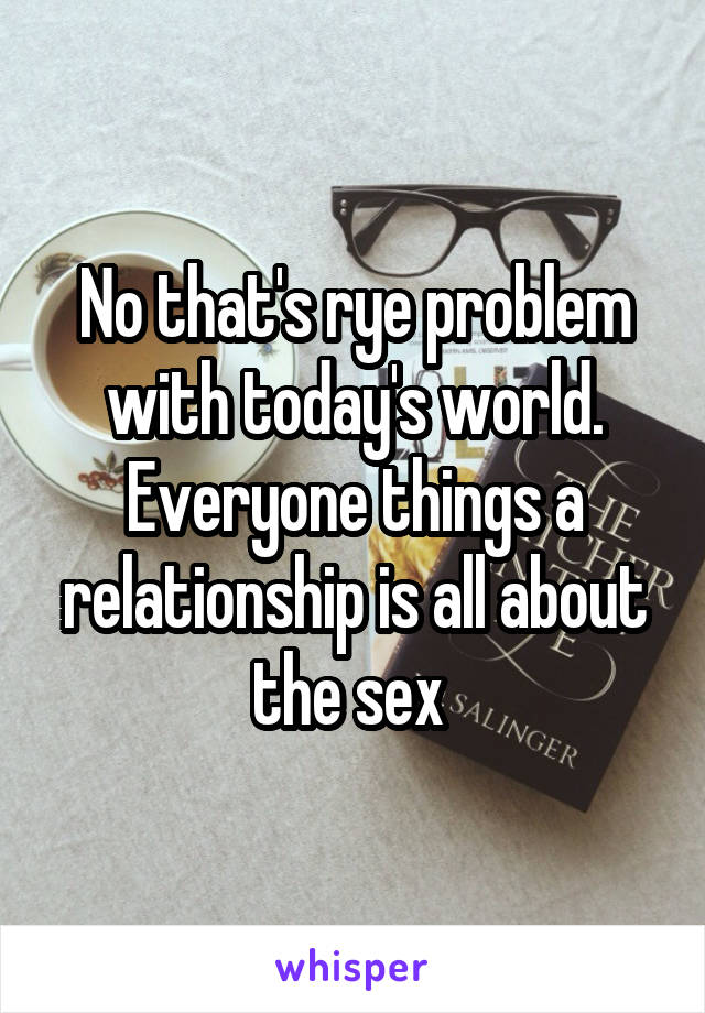 No that's rye problem with today's world. Everyone things a relationship is all about the sex 