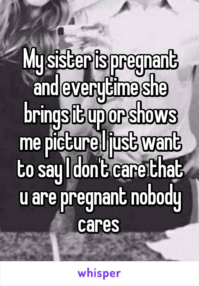 My sister is pregnant and everytime she brings it up or shows me picture I just want to say I don't care that u are pregnant nobody cares 
