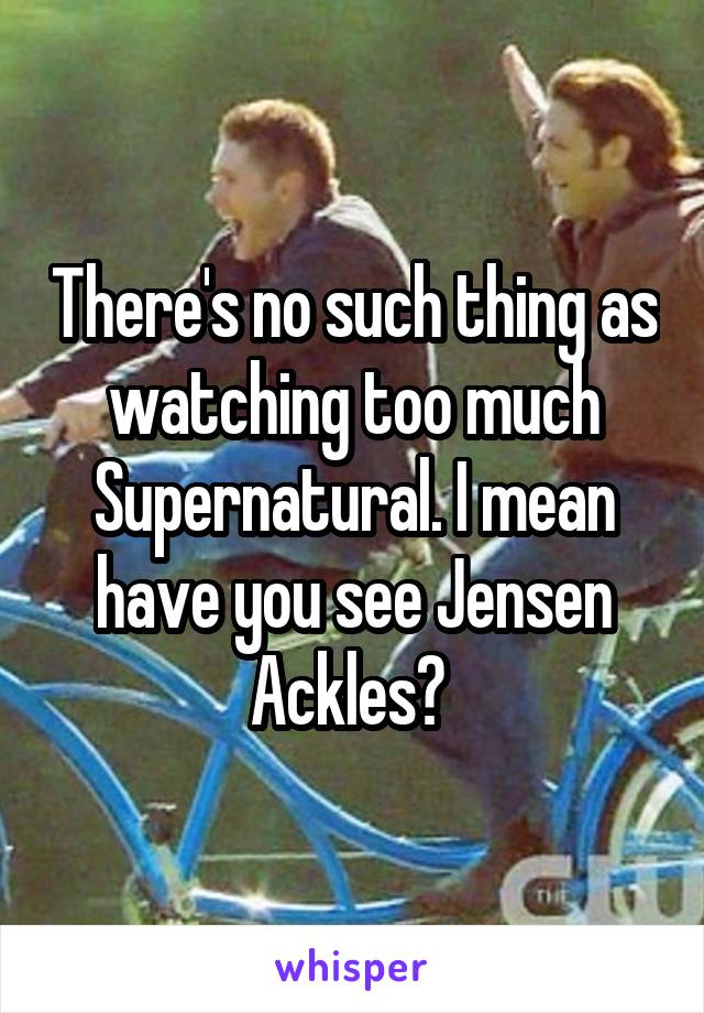 There's no such thing as watching too much Supernatural. I mean have you see Jensen Ackles? 