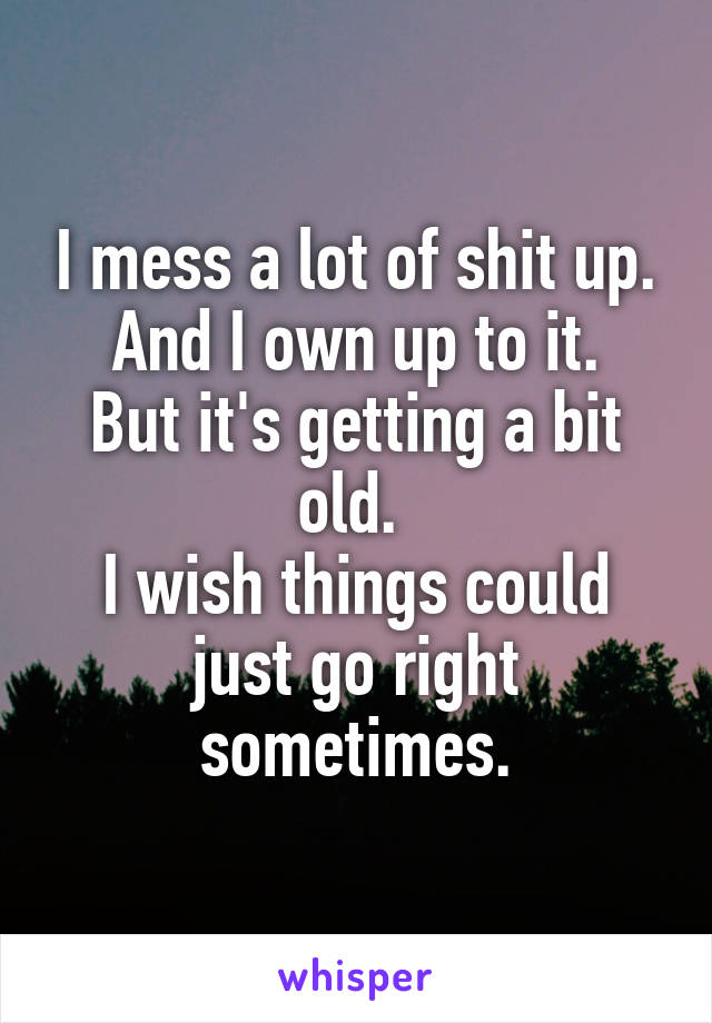 I mess a lot of shit up.
And I own up to it.
But it's getting a bit old. 
I wish things could just go right sometimes.