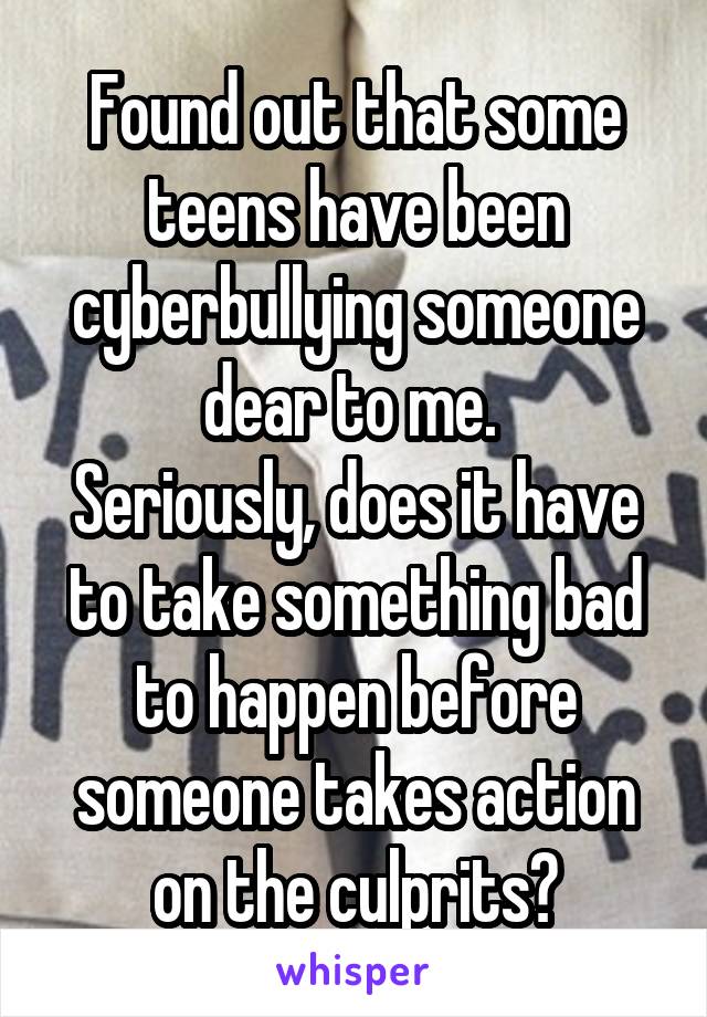 Found out that some teens have been cyberbullying someone dear to me. 
Seriously, does it have to take something bad to happen before someone takes action on the culprits?