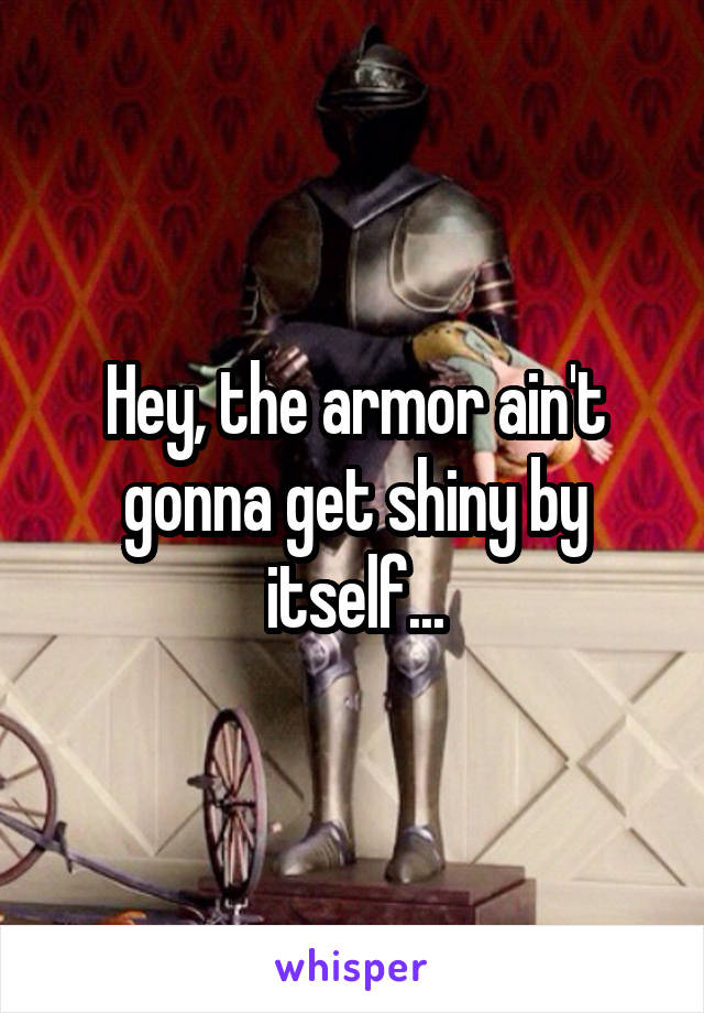 Hey, the armor ain't gonna get shiny by itself...