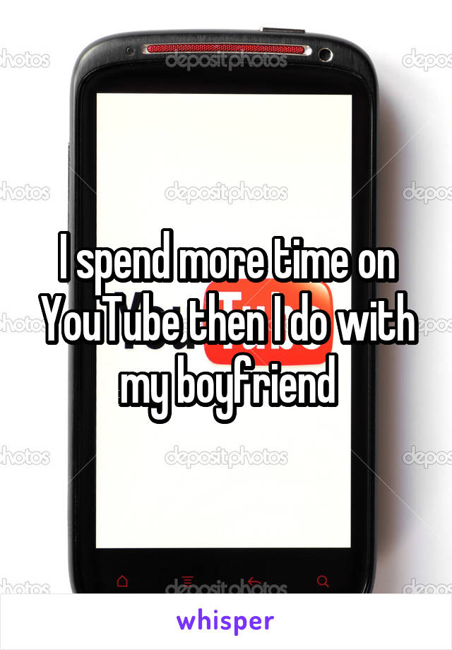I spend more time on YouTube then I do with my boyfriend