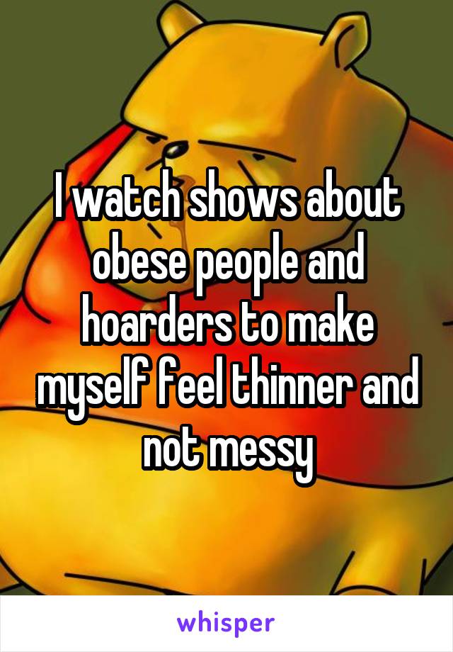I watch shows about obese people and hoarders to make myself feel thinner and not messy