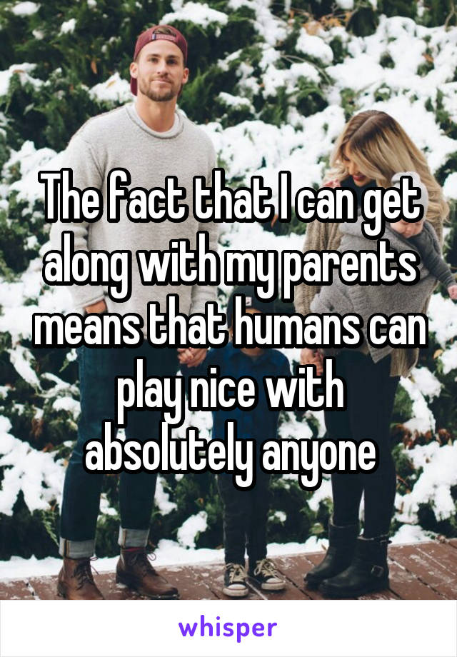 The fact that I can get along with my parents means that humans can play nice with absolutely anyone