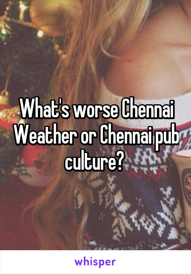 What's worse Chennai Weather or Chennai pub culture? 