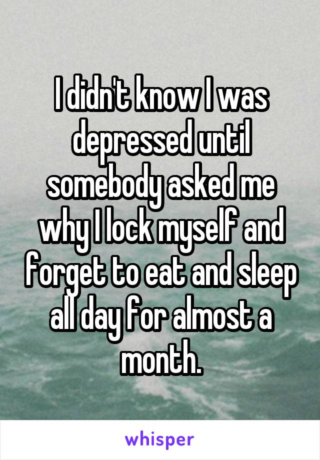 I didn't know I was depressed until somebody asked me why I lock myself and forget to eat and sleep all day for almost a month.