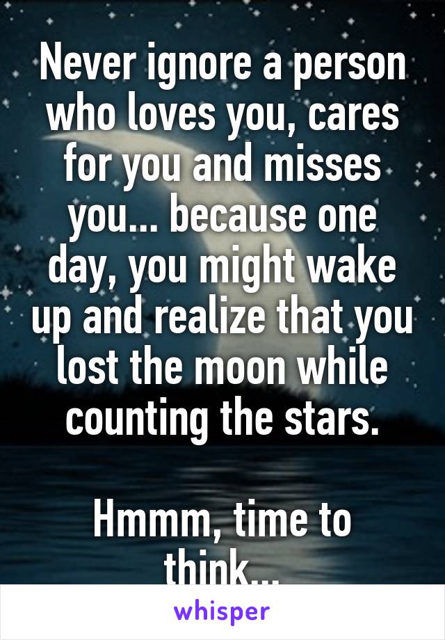 Never ignore a person who loves you, cares for you and misses you... because one day, you might wake up and realize that you lost the moon while counting the stars.

Hmmm, time to think...