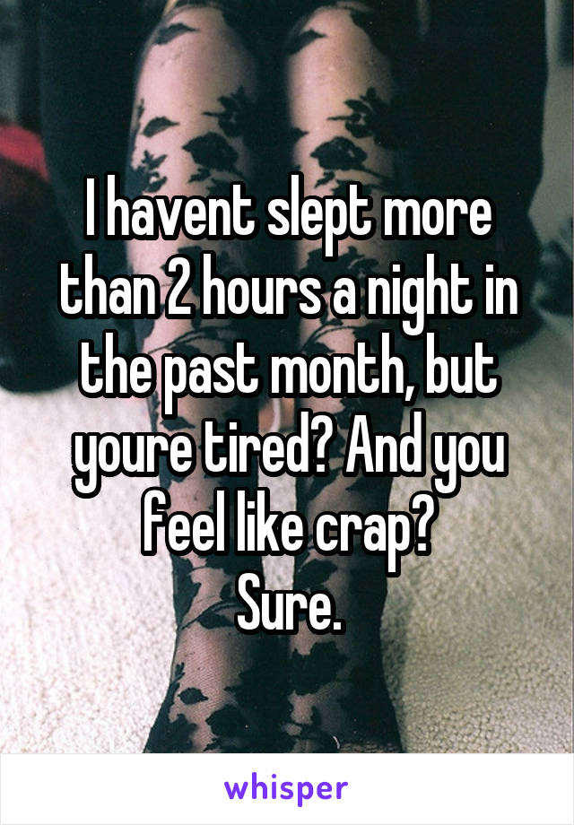 I havent slept more than 2 hours a night in the past month, but youre tired? And you feel like crap?
Sure.