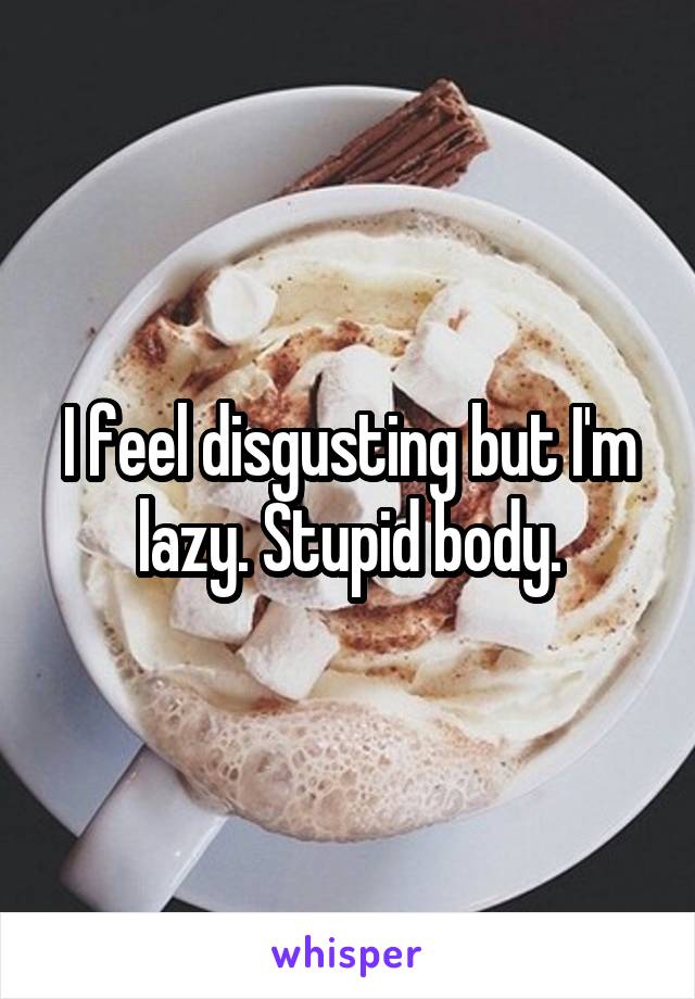 I feel disgusting but I'm lazy. Stupid body.